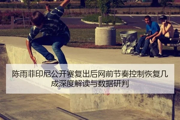 陈雨菲印尼公开赛复出后网前节奏控制恢复几成深度解读与数据研判