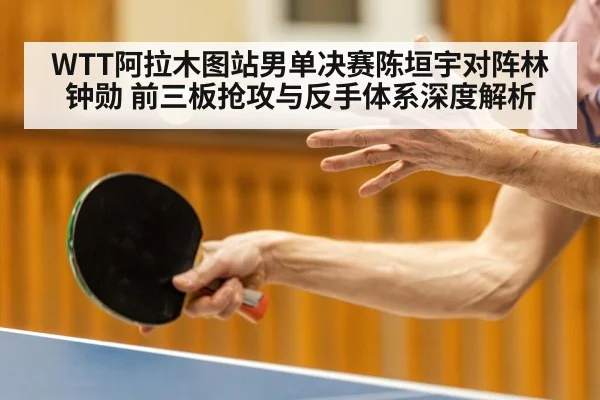 WTT阿拉木图站男单决赛陈垣宇对阵林钟勋 前三板抢攻与反手体系深度解析